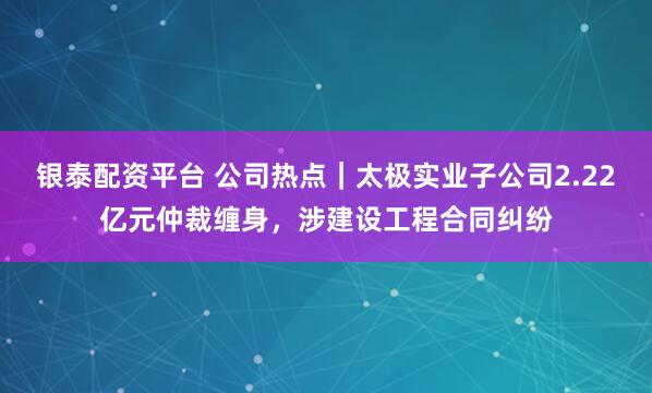 银泰配资平台 公司热点｜太极实业子公司2.22亿元仲裁缠身，涉建设工程合同纠纷