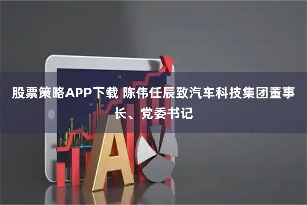 股票策略APP下载 陈伟任辰致汽车科技集团董事长、党委书记