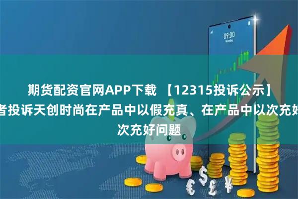 期货配资官网APP下载 【12315投诉公示】消费者投诉天创时尚在产品中以假充真、在产品中以次充好问题