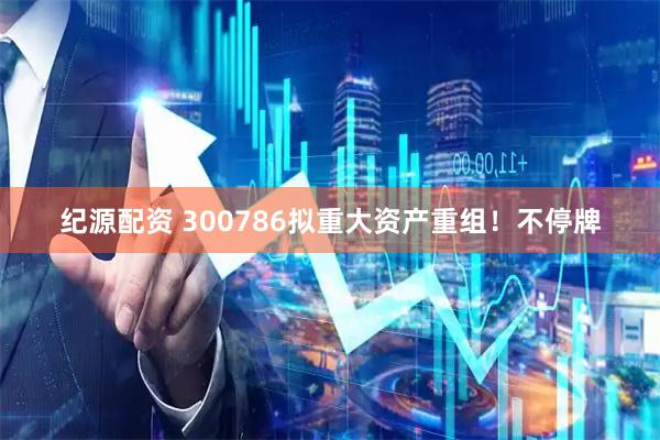 纪源配资 300786拟重大资产重组！不停牌