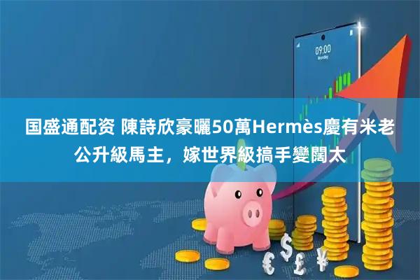 国盛通配资 陳詩欣豪曬50萬Hermès慶有米老公升級馬主，嫁世界級搞手變闊太