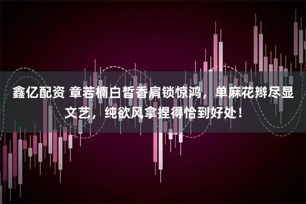 鑫亿配资 章若楠白皙香肩锁惊鸿，单麻花辫尽显文艺，纯欲风拿捏得恰到好处！