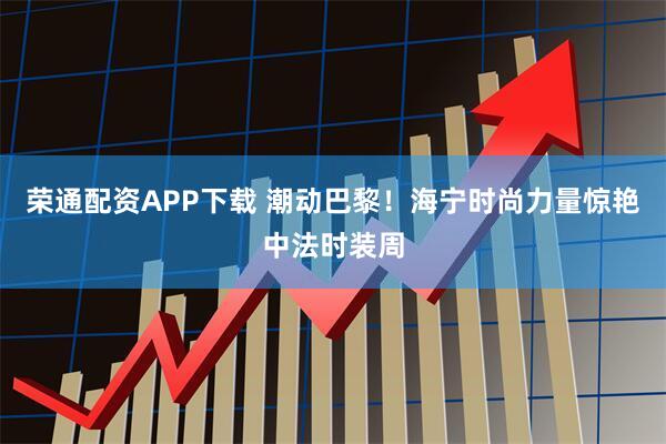 荣通配资APP下载 潮动巴黎！海宁时尚力量惊艳中法时装周