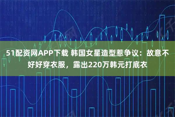 51配资网APP下载 韩国女星造型惹争议：故意不好好穿衣服，露出220万韩元打底衣