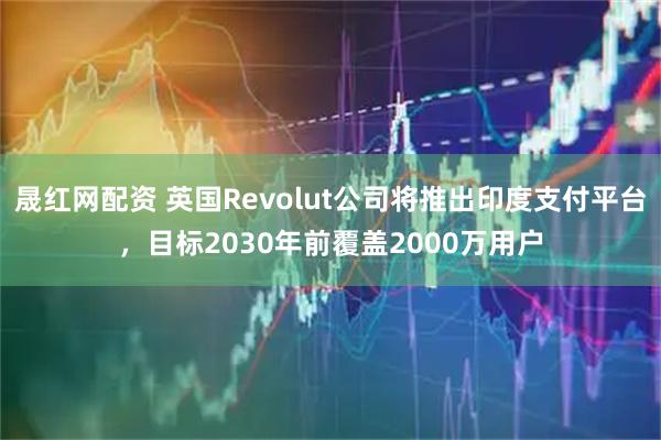 晟红网配资 英国Revolut公司将推出印度支付平台，目标2030年前覆盖2000万用户