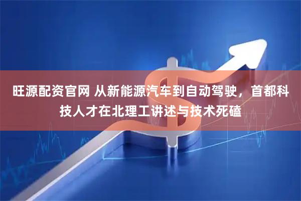旺源配资官网 从新能源汽车到自动驾驶，首都科技人才在北理工讲述与技术死磕