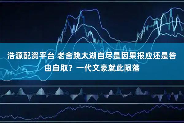 浩源配资平台 老舍跳太湖自尽是因果报应还是咎由自取？一代文豪就此陨落