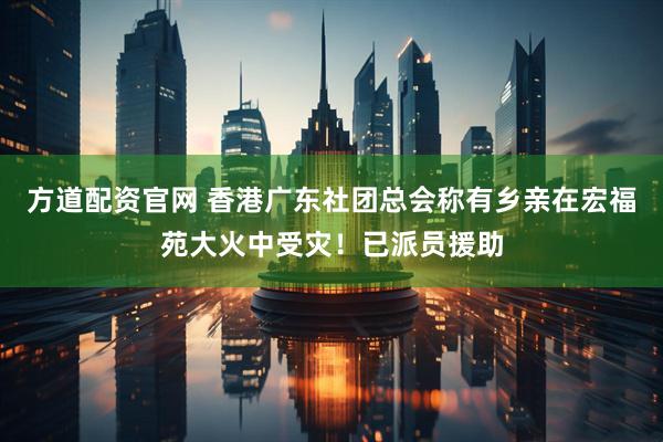 方道配资官网 香港广东社团总会称有乡亲在宏福苑大火中受灾！已派员援助