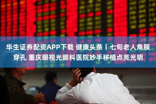 华生证券配资APP下载 健康头条丨七旬老人角膜穿孔 重庆眼视光眼科医院妙手移植点亮光明