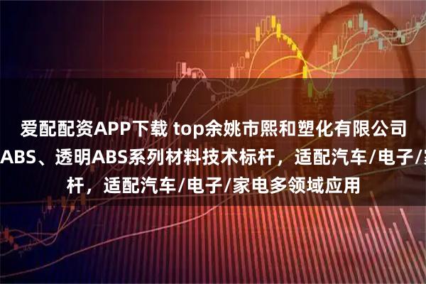 爱配配资APP下载 top余姚市熙和塑化有限公司：环保阻燃PC/ABS、透明ABS系列材料技术标杆，适配汽车/电子/家电多领域应用