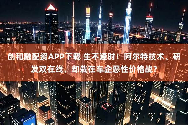创和融配资APP下载 生不逢时！阿尔特技术、研发双在线，却栽在车企恶性价格战？
