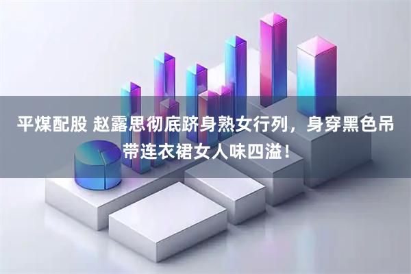 平煤配股 赵露思彻底跻身熟女行列，身穿黑色吊带连衣裙女人味四溢！