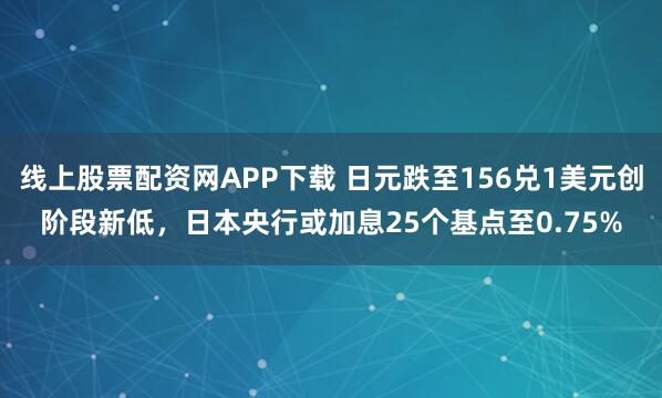 线上股票配资网APP下载 日元跌至156兑1美元创阶段新低，日本央行或加息25个基点至0.75%