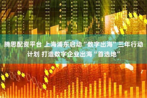 腾思配资平台 上海浦东启动“数字出海”三年行动计划 打造数字企业出海“首选地”