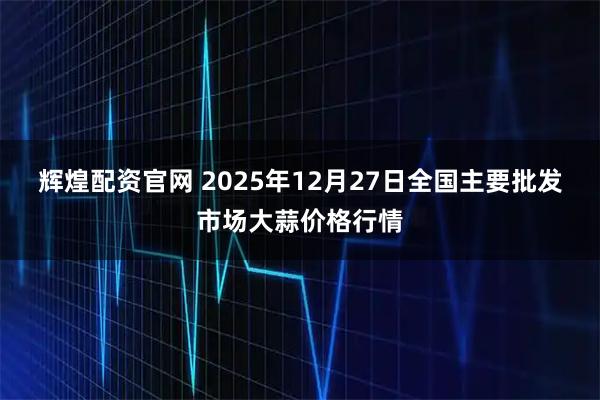 辉煌配资官网 2025年12月27日全国主要批发市场大蒜价格行情