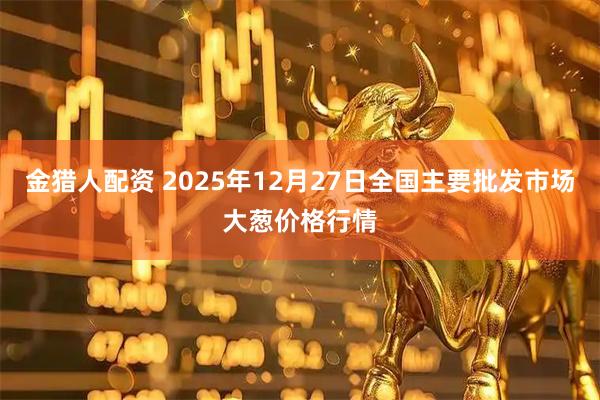 金猎人配资 2025年12月27日全国主要批发市场大葱价格行情