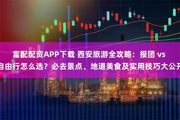 富配配资APP下载 西安旅游全攻略：报团 vs 自由行怎么选？必去景点、地道美食及实用技巧大公开
