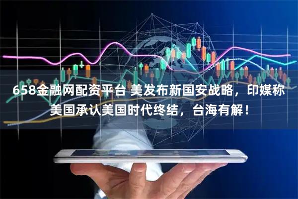 658金融网配资平台 美发布新国安战略，印媒称美国承认美国时代终结，台海有解！