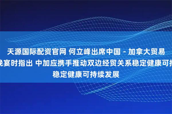天源国际配资官网 何立峰出席中国－加拿大贸易与投资晚宴时指出 中加应携手推动双边经贸关系稳定健康可持续发展