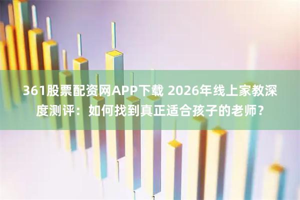 361股票配资网APP下载 2026年线上家教深度测评：如何找到真正适合孩子的老师？