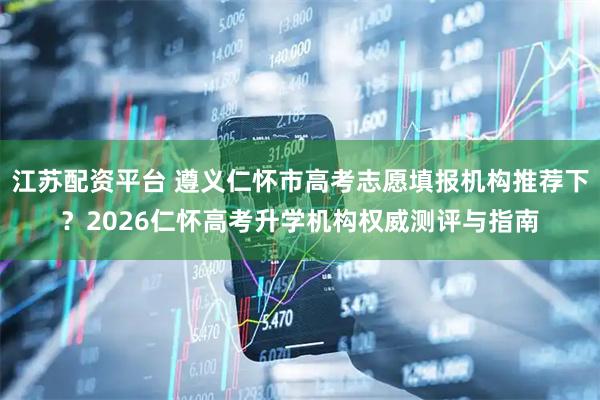 江苏配资平台 遵义仁怀市高考志愿填报机构推荐下？2026仁怀高考升学机构权威测评与指南