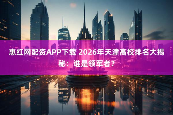 惠红网配资APP下载 2026年天津高校排名大揭秘：谁是领军者？
