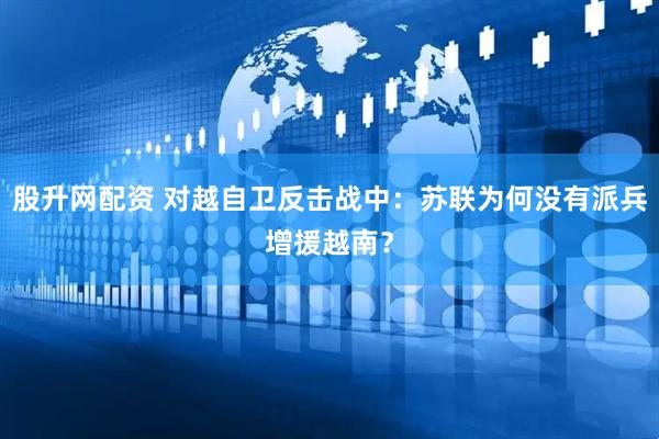 股升网配资 对越自卫反击战中：苏联为何没有派兵增援越南？