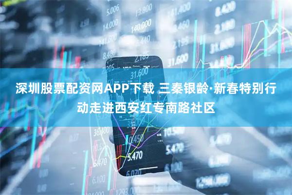 深圳股票配资网APP下载 三秦银龄·新春特别行动走进西安红专南路社区
