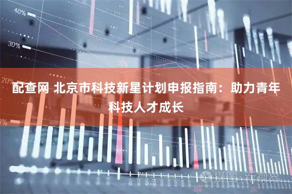 配查网 北京市科技新星计划申报指南：助力青年科技人才成长