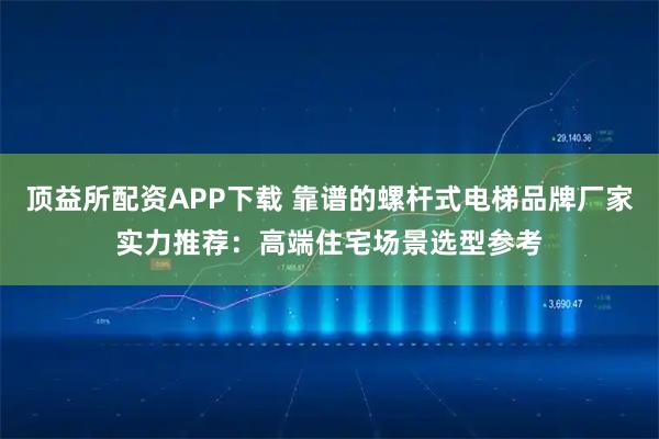 顶益所配资APP下载 靠谱的螺杆式电梯品牌厂家实力推荐：高端住宅场景选型参考
