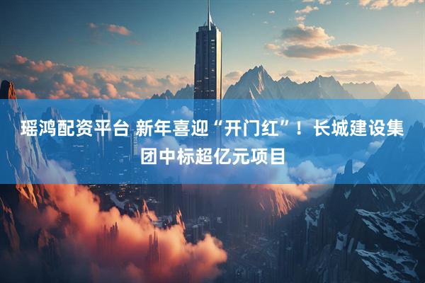 瑶鸿配资平台 新年喜迎“开门红”！长城建设集团中标超亿元项目