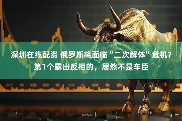 深圳在线配资 俄罗斯将面临“二次解体”危机？第1个露出反相的，居然不是车臣