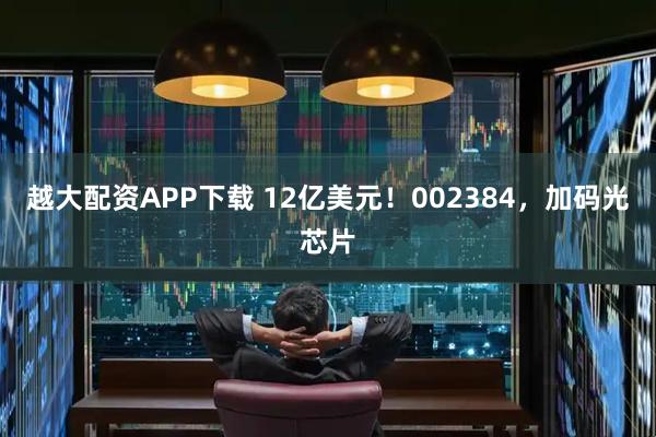 越大配资APP下载 12亿美元！002384，加码光芯片