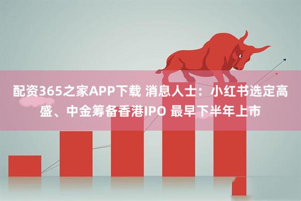 配资365之家APP下载 消息人士：小红书选定高盛、中金筹备香港IPO 最早下半年上市