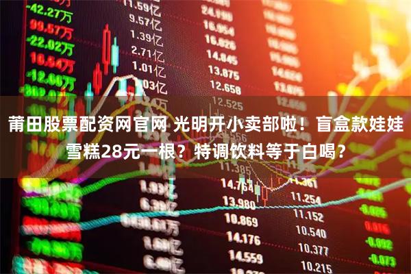莆田股票配资网官网 光明开小卖部啦！盲盒款娃娃雪糕28元一根？特调饮料等于白喝？