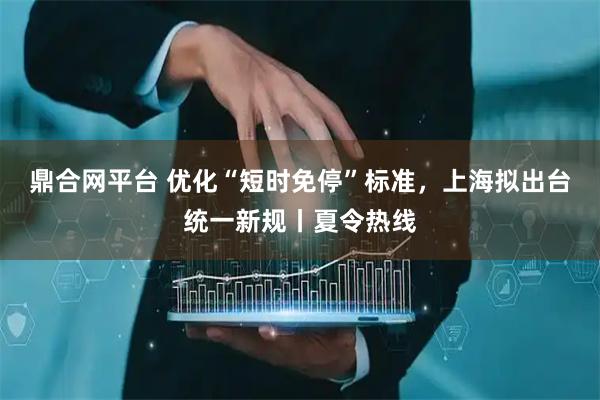 鼎合网平台 优化“短时免停”标准，上海拟出台统一新规丨夏令热线