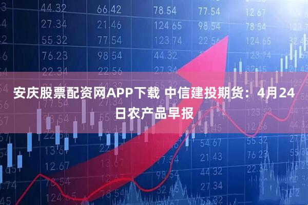 安庆股票配资网APP下载 中信建投期货：4月24日农产品早报